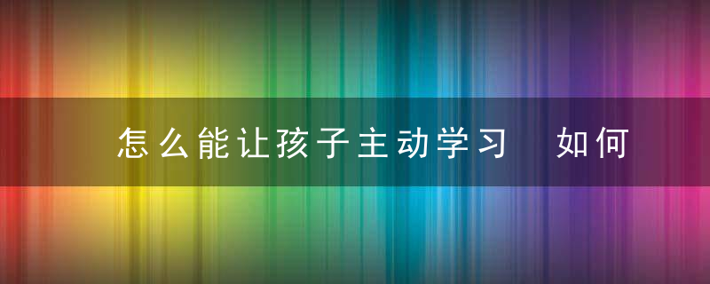 怎么能让孩子主动学习 如何能让孩子主动学习